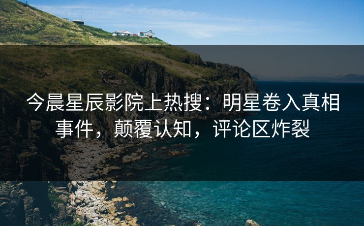 今晨星辰影院上热搜：明星卷入真相事件，颠覆认知，评论区炸裂