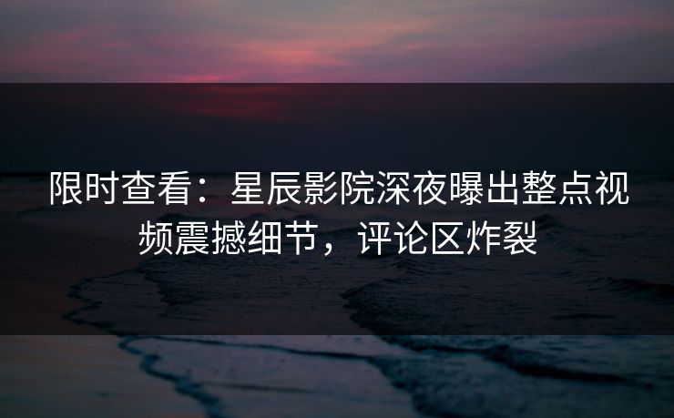 限时查看：星辰影院深夜曝出整点视频震撼细节，评论区炸裂