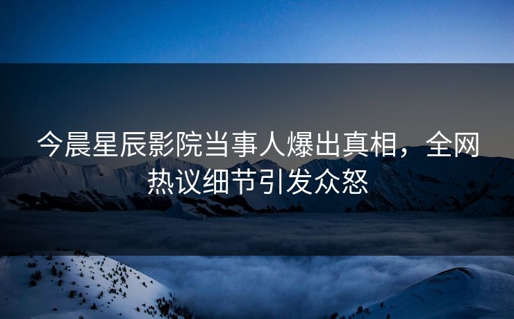 今晨星辰影院当事人爆出真相，全网热议细节引发众怒