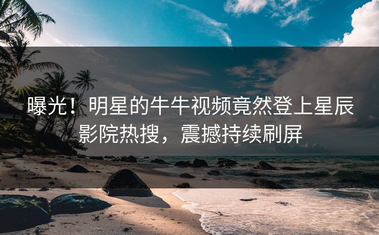 曝光！明星的牛牛视频竟然登上星辰影院热搜，震撼持续刷屏