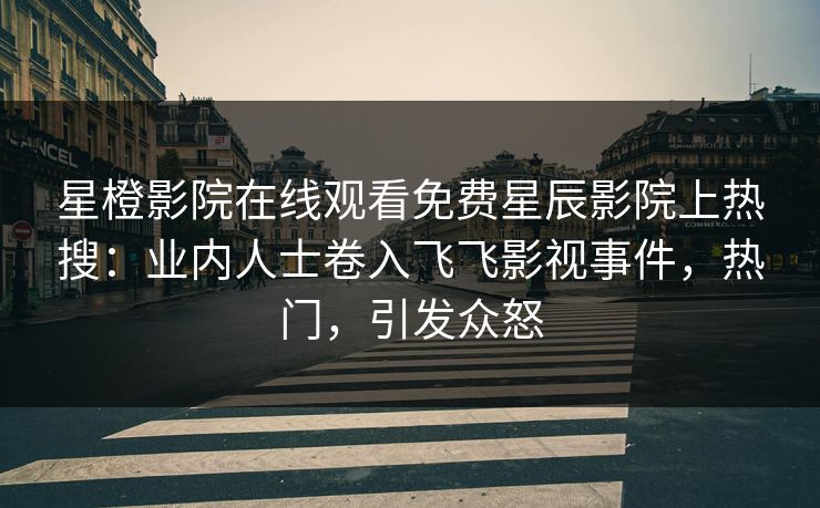 星橙影院在线观看免费星辰影院上热搜：业内人士卷入飞飞影视事件，热门，引发众怒