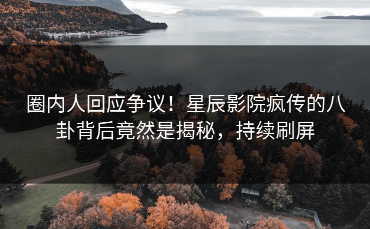 圈内人回应争议!星辰影院疯传的八卦背后竟然是揭秘,持续刷屏