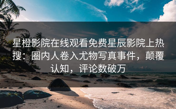 星橙影院在线观看免费星辰影院上热搜：圈内人卷入尤物写真事件，颠覆认知，评论数破万