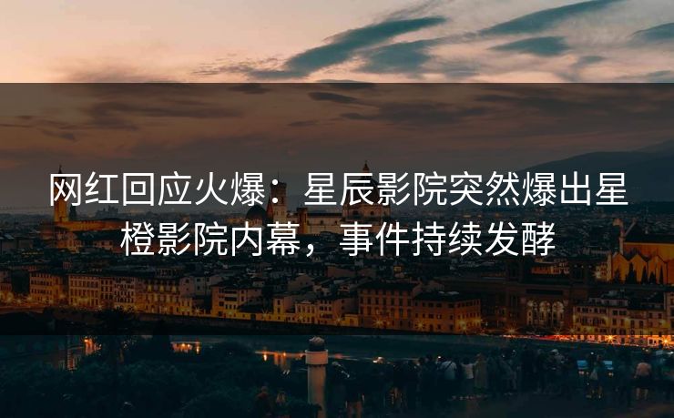 网红回应火爆:星辰影院突然爆出星橙影院内幕,事件持续发酵