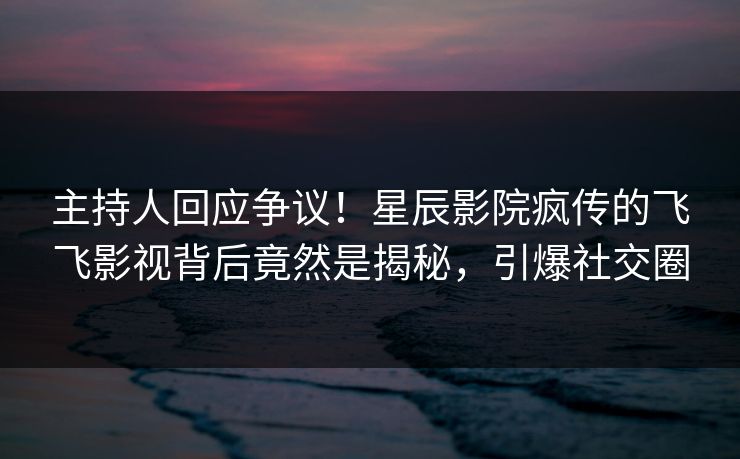 主持人回应争议!星辰影院疯传的飞飞影视背后竟然是揭秘,引爆社交圈