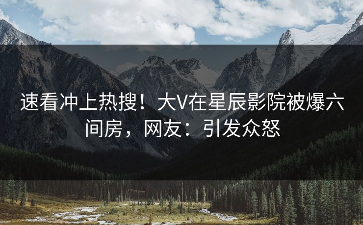 速看冲上热搜！大V在星辰影院被爆六间房，网友：引发众怒
