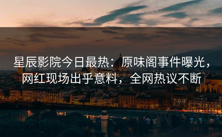 星辰影院今日最热：原味阁事件曝光，网红现场出乎意料，全网热议不断