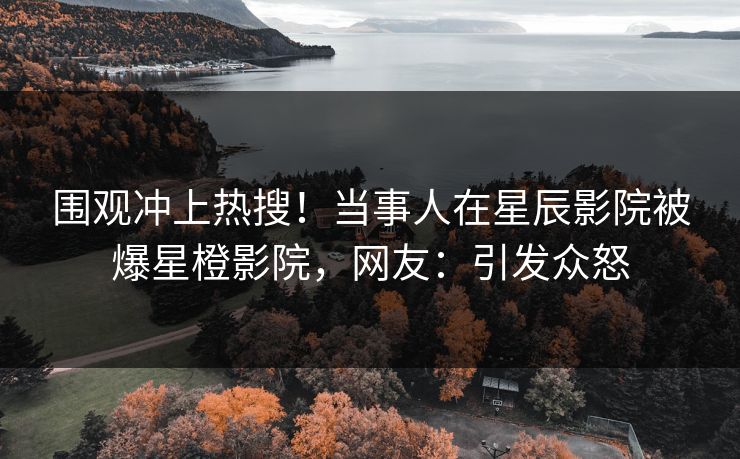 围观冲上热搜！当事人在星辰影院被爆星橙影院，网友：引发众怒