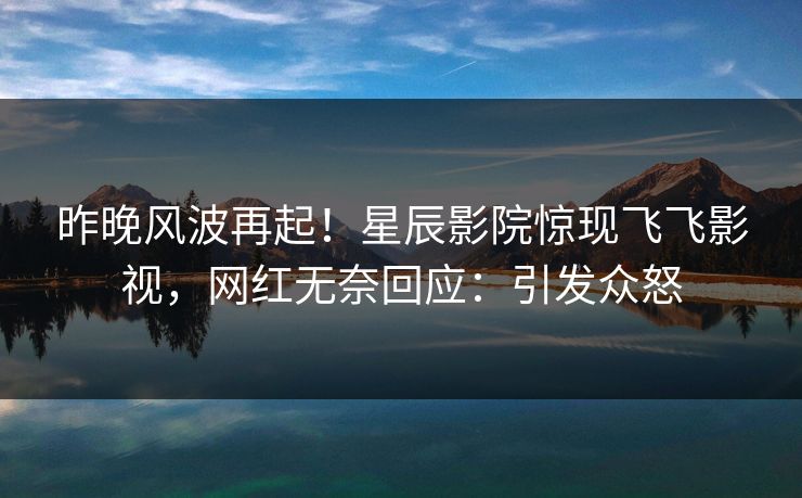 昨晚风波再起！星辰影院惊现飞飞影视，网红无奈回应：引发众怒