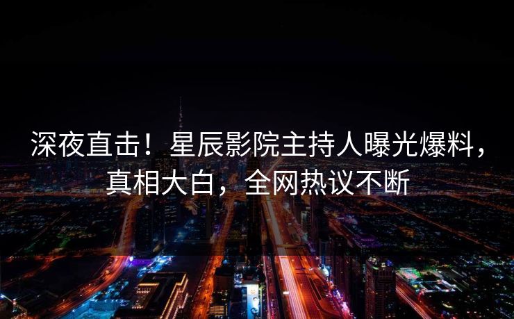 深夜直击！星辰影院主持人曝光爆料，真相大白，全网热议不断