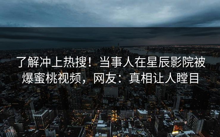 了解冲上热搜！当事人在星辰影院被爆蜜桃视频，网友：真相让人瞠目