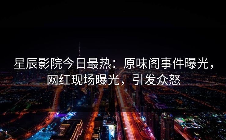 星辰影院今日最热：原味阁事件曝光，网红现场曝光，引发众怒