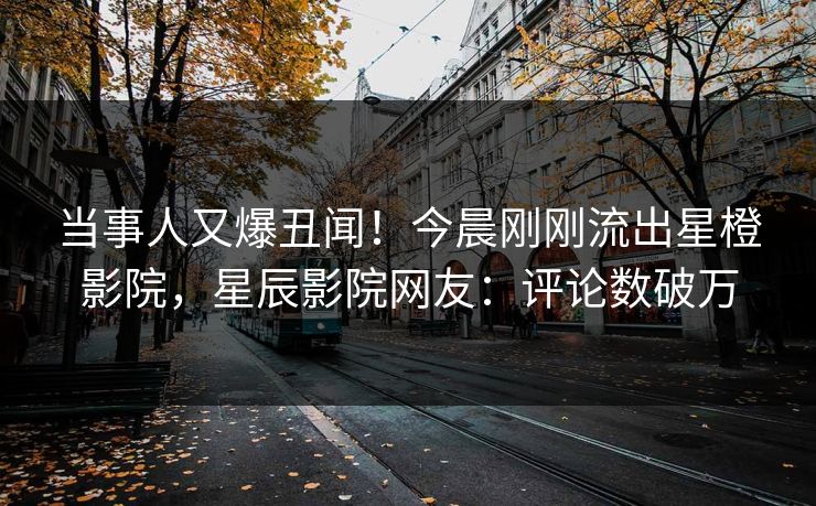 当事人又爆丑闻！今晨刚刚流出星橙影院，星辰影院网友：评论数破万