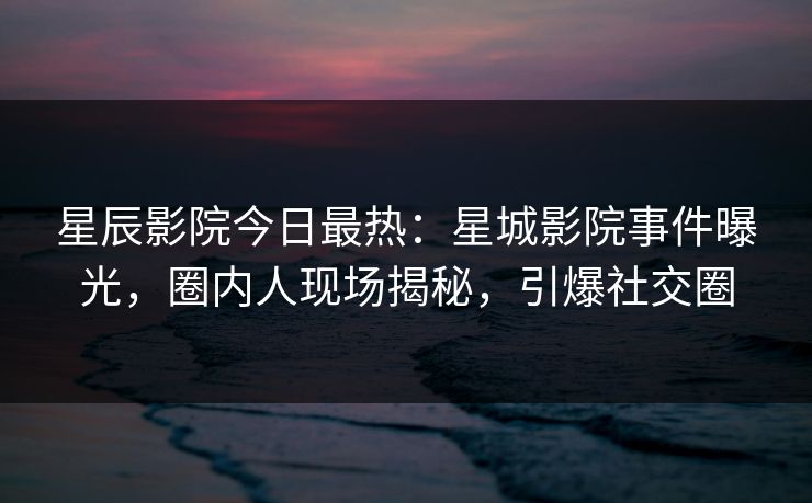 星辰影院今日最热：星城影院事件曝光，圈内人现场揭秘，引爆社交圈