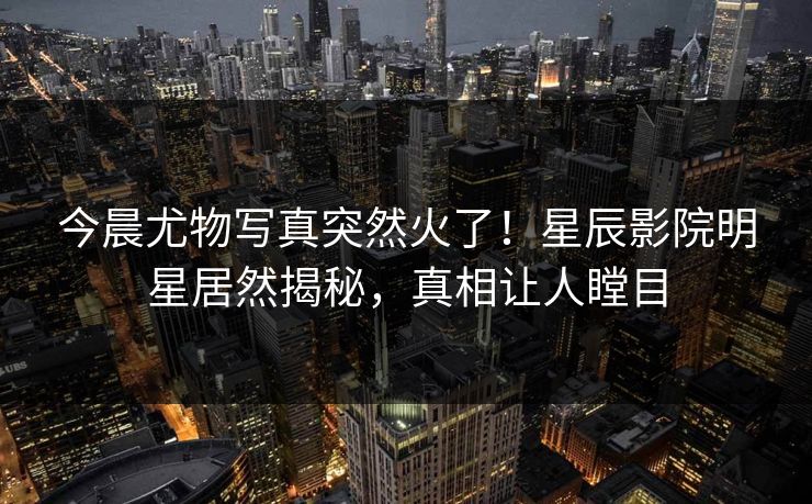 今晨尤物写真突然火了!星辰影院明星居然揭秘,真相让人瞠目