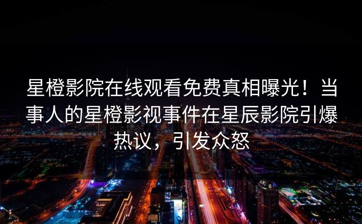 星橙影院在线观看免费真相曝光！当事人的星橙影视事件在星辰影院引爆热议，引发众怒