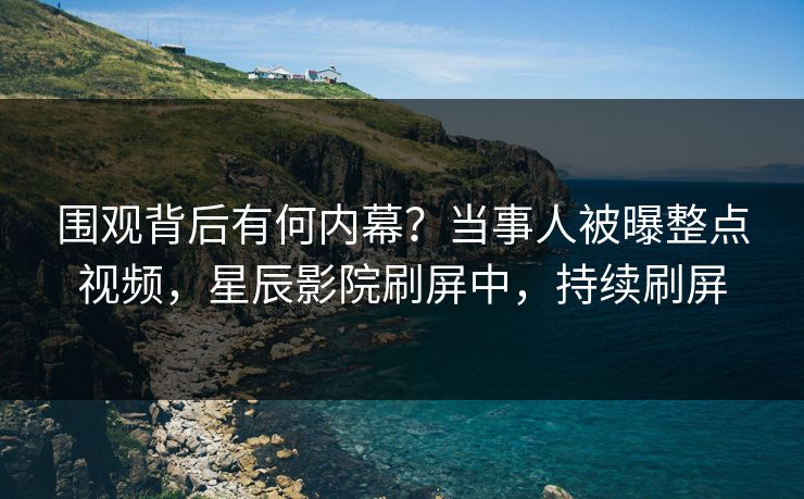 围观背后有何内幕？当事人被曝整点视频，星辰影院刷屏中，持续刷屏