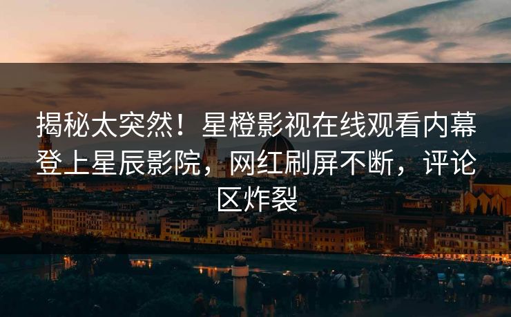 揭秘太突然！星橙影视在线观看内幕登上星辰影院，网红刷屏不断，评论区炸裂