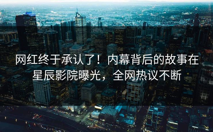 网红终于承认了！内幕背后的故事在星辰影院曝光，全网热议不断