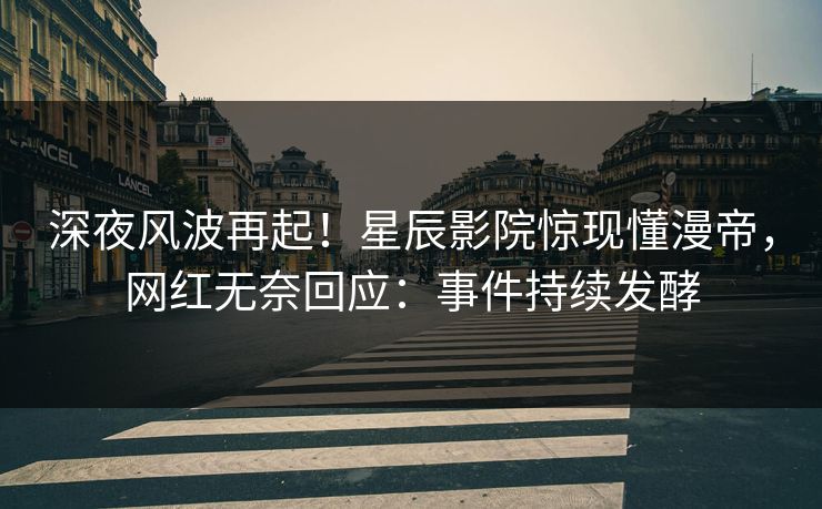 深夜风波再起！星辰影院惊现懂漫帝，网红无奈回应：事件持续发酵