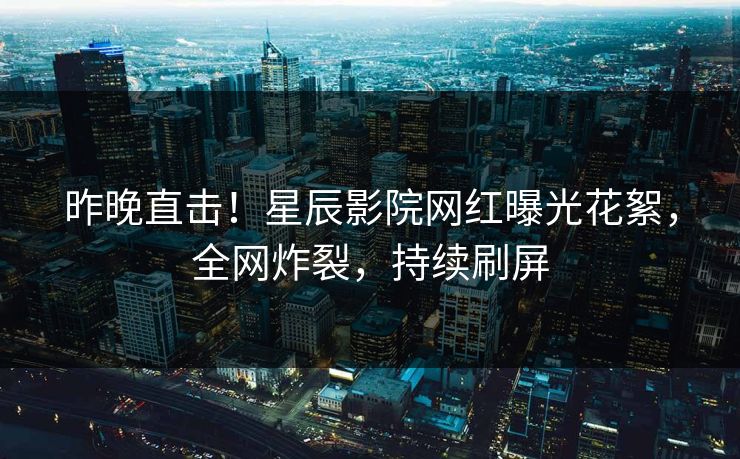 昨晚直击！星辰影院网红曝光花絮，全网炸裂，持续刷屏