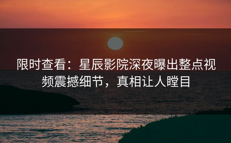 限时查看：星辰影院深夜曝出整点视频震撼细节，真相让人瞠目