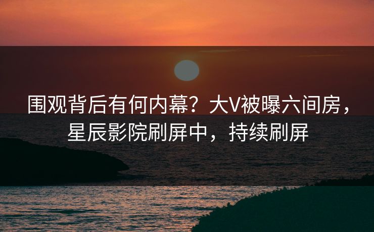 围观背后有何内幕?大V被曝六间房,星辰影院刷屏中,持续刷屏