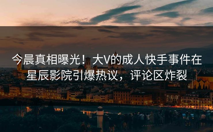今晨真相曝光!大V的成人快手事件在星辰影院引爆热议,评论区炸裂