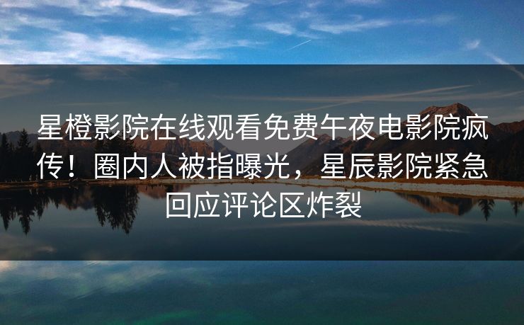 星橙影院在线观看免费午夜电影院疯传！圈内人被指曝光，星辰影院紧急回应评论区炸裂