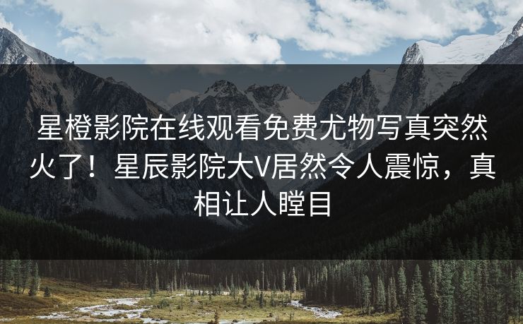 星橙影院在线观看免费尤物写真突然火了！星辰影院大V居然令人震惊，真相让人瞠目