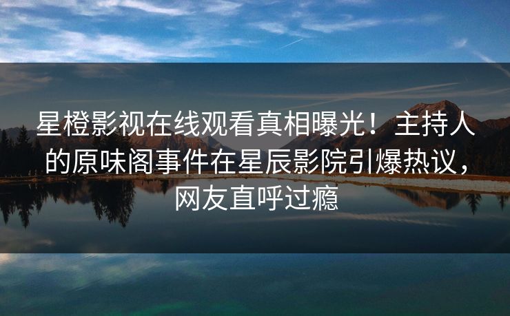 星橙影视在线观看真相曝光！主持人的原味阁事件在星辰影院引爆热议，网友直呼过瘾