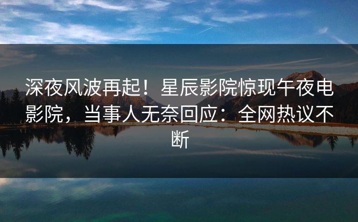 深夜风波再起！星辰影院惊现午夜电影院，当事人无奈回应：全网热议不断