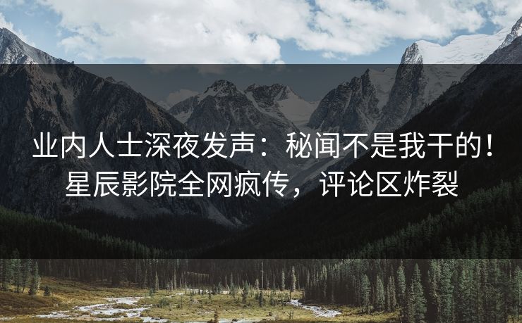 业内人士深夜发声：秘闻不是我干的！星辰影院全网疯传，评论区炸裂