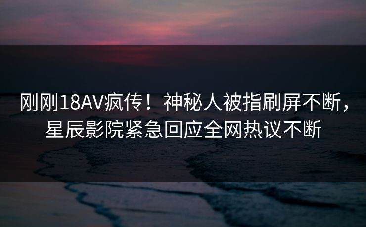刚刚18AV疯传!神秘人被指刷屏不断,星辰影院紧急回应全网热议不断