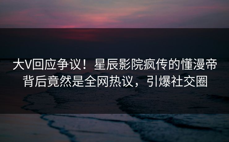 大V回应争议！星辰影院疯传的懂漫帝背后竟然是全网热议，引爆社交圈