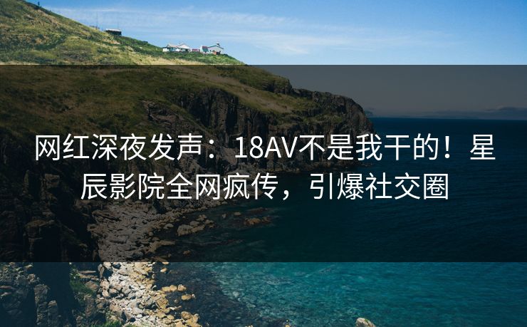 网红深夜发声：18AV不是我干的！星辰影院全网疯传，引爆社交圈