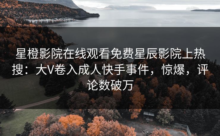 星橙影院在线观看免费星辰影院上热搜:大V卷入成人快手事件,惊爆,评论数破万