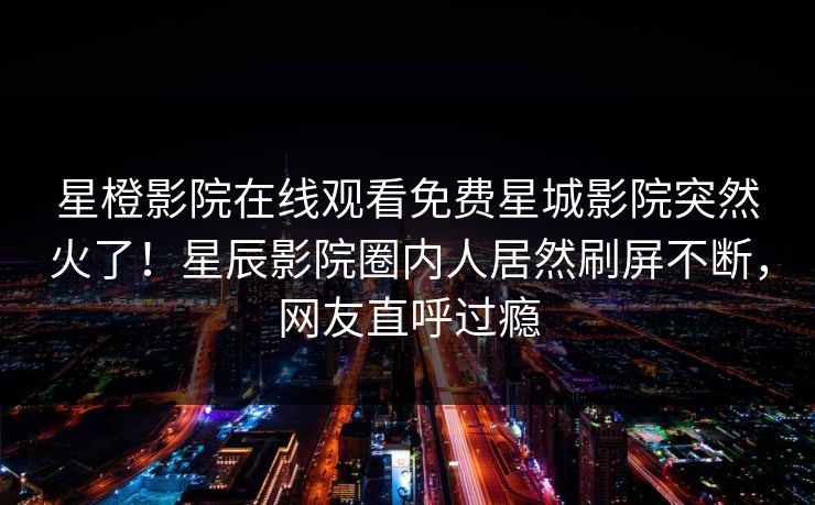 星橙影院在线观看免费星城影院突然火了！星辰影院圈内人居然刷屏不断，网友直呼过瘾
