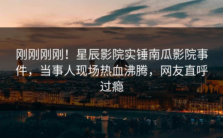 刚刚刚刚！星辰影院实锤南瓜影院事件，当事人现场热血沸腾，网友直呼过瘾