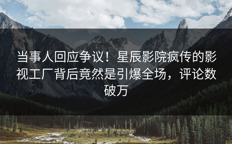 当事人回应争议！星辰影院疯传的影视工厂背后竟然是引爆全场，评论数破万