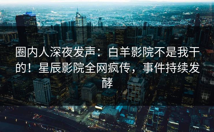 圈内人深夜发声:白羊影院不是我干的!星辰影院全网疯传,事件持续发酵