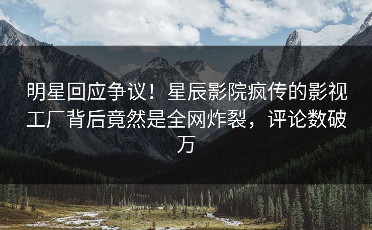 明星回应争议！星辰影院疯传的影视工厂背后竟然是全网炸裂，评论数破万
