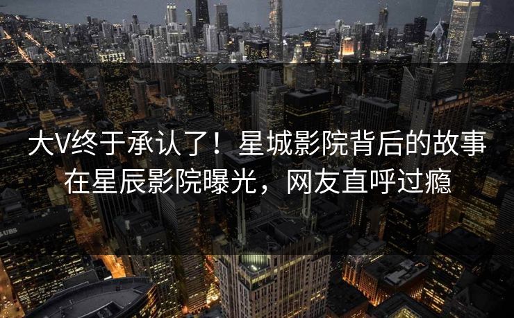 大V终于承认了！星城影院背后的故事在星辰影院曝光，网友直呼过瘾