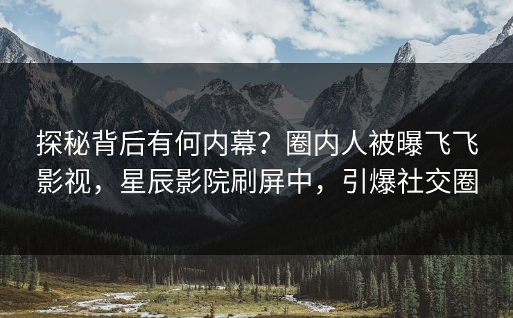 探秘背后有何内幕？圈内人被曝飞飞影视，星辰影院刷屏中，引爆社交圈