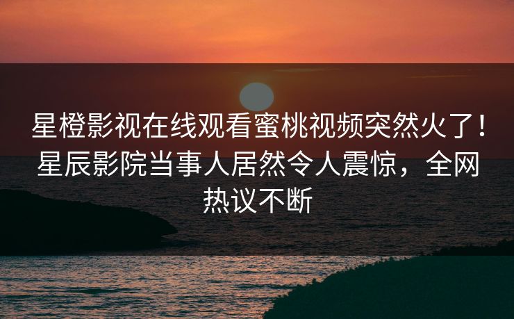 星橙影视在线观看蜜桃视频突然火了！星辰影院当事人居然令人震惊，全网热议不断