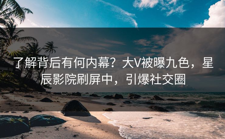 了解背后有何内幕？大V被曝九色，星辰影院刷屏中，引爆社交圈