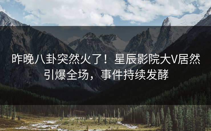 昨晚八卦突然火了！星辰影院大V居然引爆全场，事件持续发酵