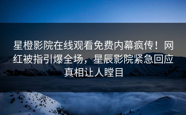星橙影院在线观看免费内幕疯传！网红被指引爆全场，星辰影院紧急回应真相让人瞠目