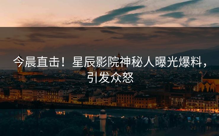 今晨直击!星辰影院神秘人曝光爆料,引发众怒
