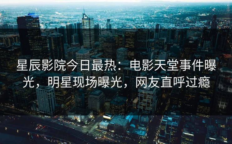 星辰影院今日最热：电影天堂事件曝光，明星现场曝光，网友直呼过瘾